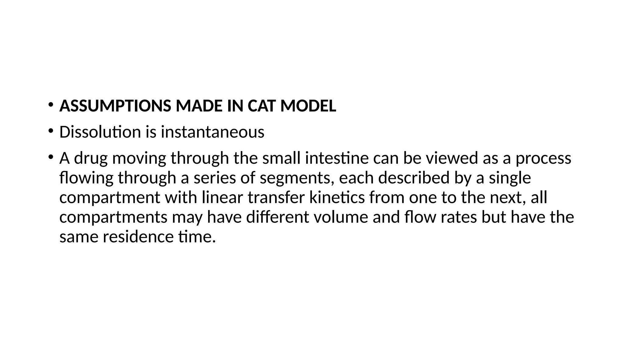 • ASSUMPTIONS MADE IN CAT MODEL
• Dissolution is instantaneous
• A drug moving through the small intestine can be viewed as a process
flowing through a series of segments, each described by a single
compartment with linear transfer kinetics from one to the next, all
compartments may have different volume and flow rates but have the
same residence time.
 