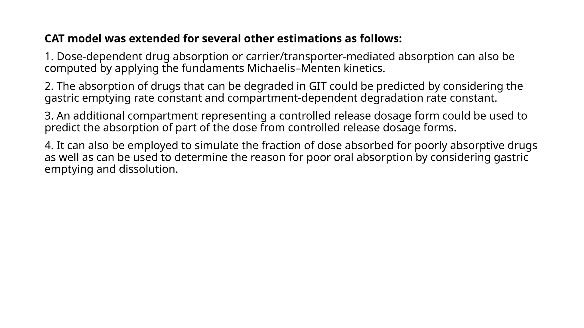 CAT model was extended for several other estimations as follows:
1. Dose-dependent drug absorption or carrier/transporter-mediated absorption can also be
computed by applying the fundaments Michaelis–Menten kinetics.
2. The absorption of drugs that can be degraded in GIT could be predicted by considering the
gastric emptying rate constant and compartment-dependent degradation rate constant.
3. An additional compartment representing a controlled release dosage form could be used to
predict the absorption of part of the dose from controlled release dosage forms.
4. It can also be employed to simulate the fraction of dose absorbed for poorly absorptive drugs
as well as can be used to determine the reason for poor oral absorption by considering gastric
emptying and dissolution.
 