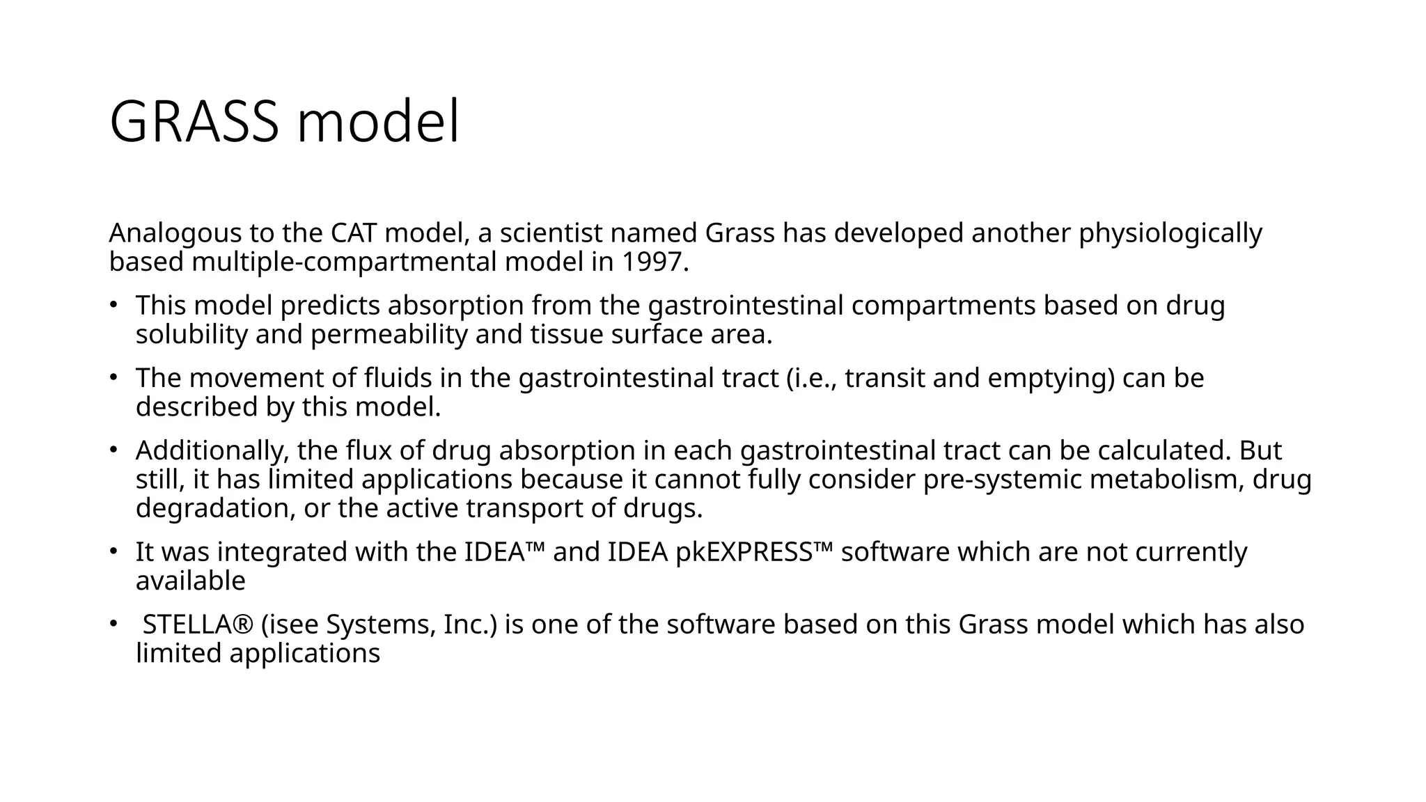 GRASS model
Analogous to the CAT model, a scientist named Grass has developed another physiologically
based multiple-compartmental model in 1997.
• This model predicts absorption from the gastrointestinal compartments based on drug
solubility and permeability and tissue surface area.
• The movement of fluids in the gastrointestinal tract (i.e., transit and emptying) can be
described by this model.
• Additionally, the flux of drug absorption in each gastrointestinal tract can be calculated. But
still, it has limited applications because it cannot fully consider pre-systemic metabolism, drug
degradation, or the active transport of drugs.
• It was integrated with the IDEA™ and IDEA pkEXPRESS™ software which are not currently
available
• STELLA® (isee Systems, Inc.) is one of the software based on this Grass model which has also
limited applications
 