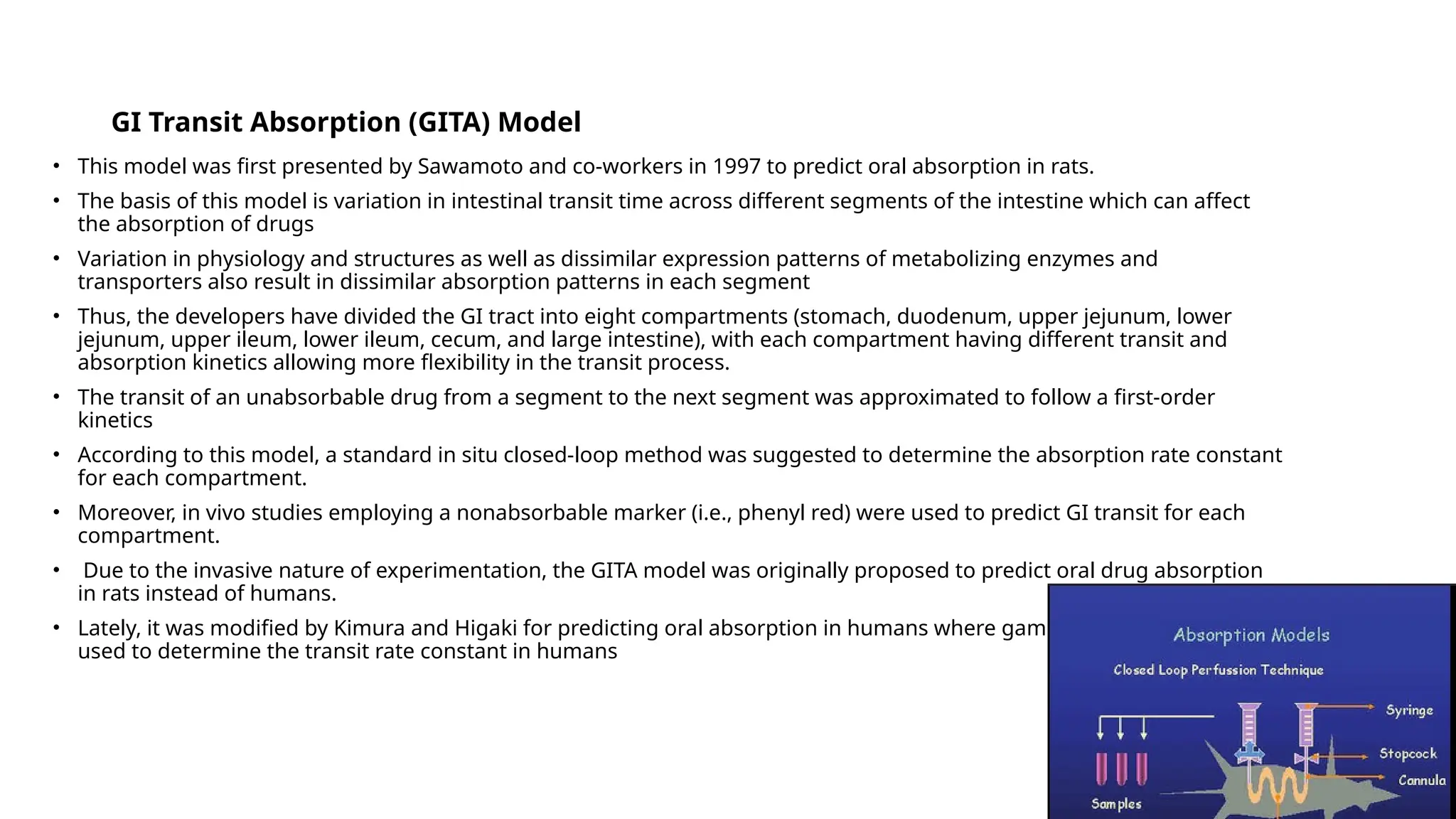 GI Transit Absorption (GITA) Model
• This model was first presented by Sawamoto and co-workers in 1997 to predict oral absorption in rats.
• The basis of this model is variation in intestinal transit time across different segments of the intestine which can affect
the absorption of drugs
• Variation in physiology and structures as well as dissimilar expression patterns of metabolizing enzymes and
transporters also result in dissimilar absorption patterns in each segment
• Thus, the developers have divided the GI tract into eight compartments (stomach, duodenum, upper jejunum, lower
jejunum, upper ileum, lower ileum, cecum, and large intestine), with each compartment having different transit and
absorption kinetics allowing more flexibility in the transit process.
• The transit of an unabsorbable drug from a segment to the next segment was approximated to follow a first-order
kinetics
• According to this model, a standard in situ closed-loop method was suggested to determine the absorption rate constant
for each compartment.
• Moreover, in vivo studies employing a nonabsorbable marker (i.e., phenyl red) were used to predict GI transit for each
compartment.
• Due to the invasive nature of experimentation, the GITA model was originally proposed to predict oral drug absorption
in rats instead of humans.
• Lately, it was modified by Kimura and Higaki for predicting oral absorption in humans where gamma scintigraphy was
used to determine the transit rate constant in humans
 