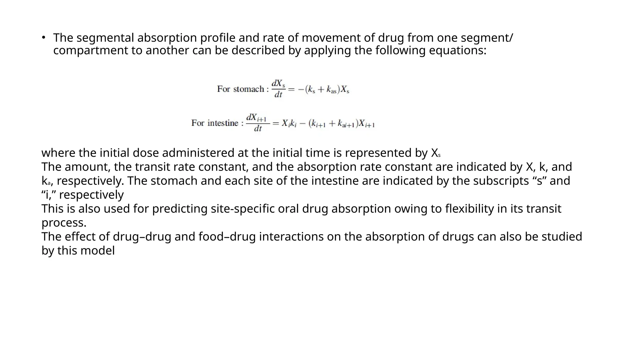 • The segmental absorption profile and rate of movement of drug from one segment/
compartment to another can be described by applying the following equations:
where the initial dose administered at the initial time is represented by Xs
The amount, the transit rate constant, and the absorption rate constant are indicated by X, k, and
ka, respectively. The stomach and each site of the intestine are indicated by the subscripts “s” and
“i,” respectively
This is also used for predicting site-specific oral drug absorption owing to flexibility in its transit
process.
The effect of drug–drug and food–drug interactions on the absorption of drugs can also be studied
by this model
 