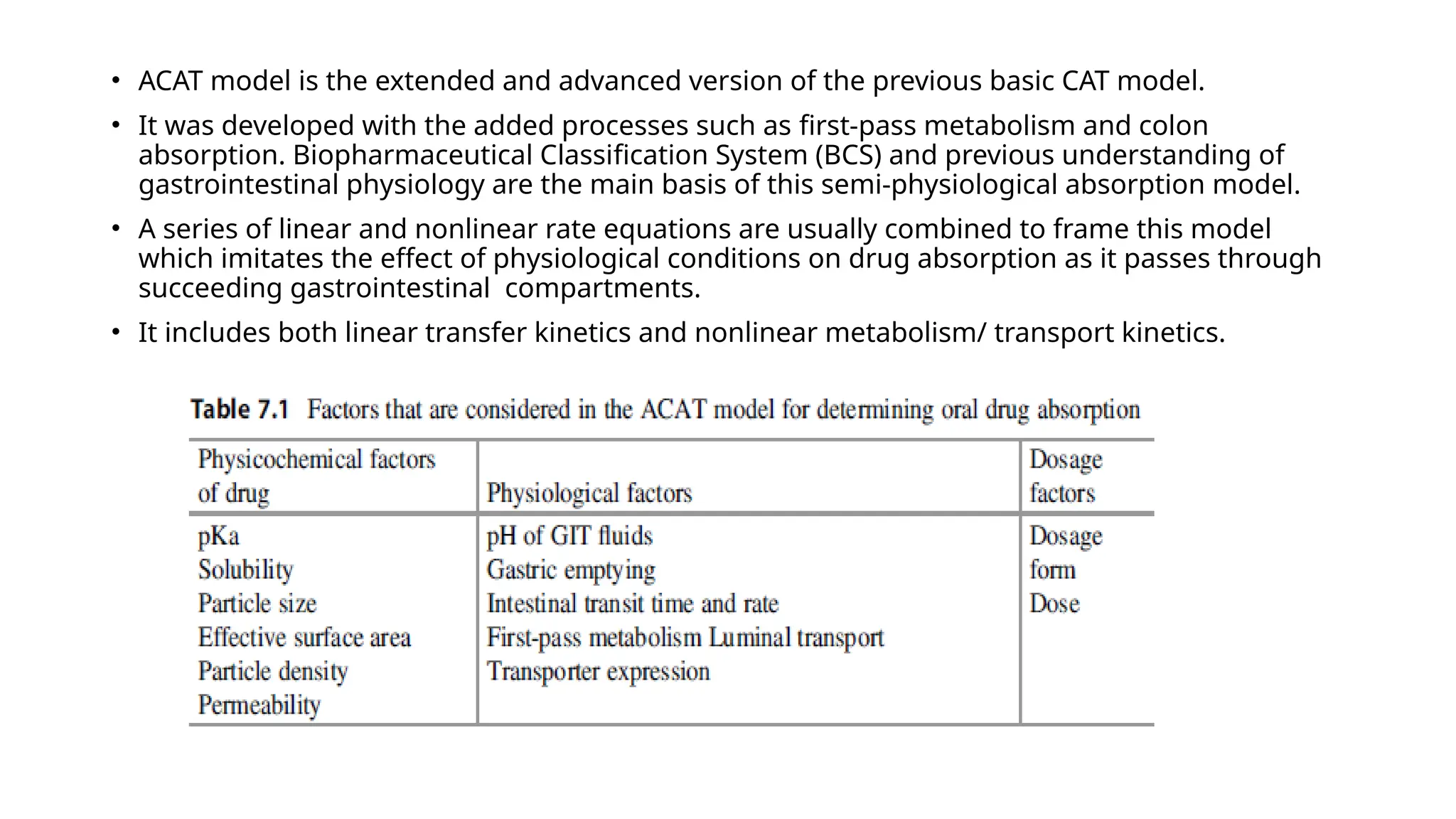 • ACAT model is the extended and advanced version of the previous basic CAT model.
• It was developed with the added processes such as first-pass metabolism and colon
absorption. Biopharmaceutical Classification System (BCS) and previous understanding of
gastrointestinal physiology are the main basis of this semi-physiological absorption model.
• A series of linear and nonlinear rate equations are usually combined to frame this model
which imitates the effect of physiological conditions on drug absorption as it passes through
succeeding gastrointestinal compartments.
• It includes both linear transfer kinetics and nonlinear metabolism/ transport kinetics.
 