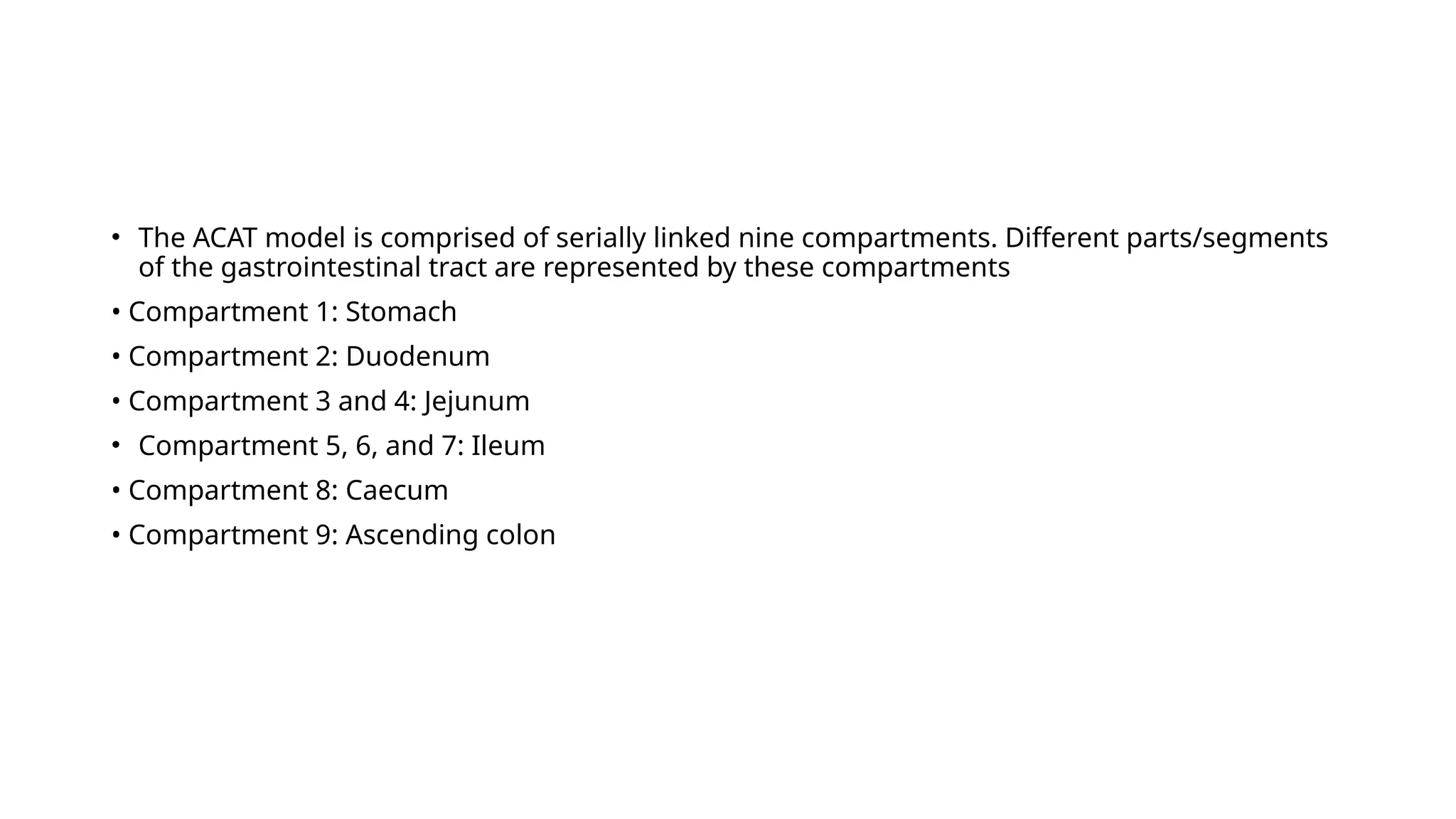 • The ACAT model is comprised of serially linked nine compartments. Different parts/segments
of the gastrointestinal tract are represented by these compartments
• Compartment 1: Stomach
• Compartment 2: Duodenum
• Compartment 3 and 4: Jejunum
• Compartment 5, 6, and 7: Ileum
• Compartment 8: Caecum
• Compartment 9: Ascending colon
 
