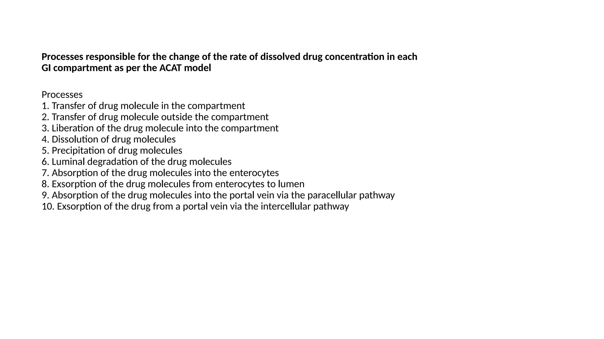 Processes responsible for the change of the rate of dissolved drug concentration in each
GI compartment as per the ACAT model
Processes
1. Transfer of drug molecule in the compartment
2. Transfer of drug molecule outside the compartment
3. Liberation of the drug molecule into the compartment
4. Dissolution of drug molecules
5. Precipitation of drug molecules
6. Luminal degradation of the drug molecules
7. Absorption of the drug molecules into the enterocytes
8. Exsorption of the drug molecules from enterocytes to lumen
9. Absorption of the drug molecules into the portal vein via the paracellular pathway
10. Exsorption of the drug from a portal vein via the intercellular pathway
 