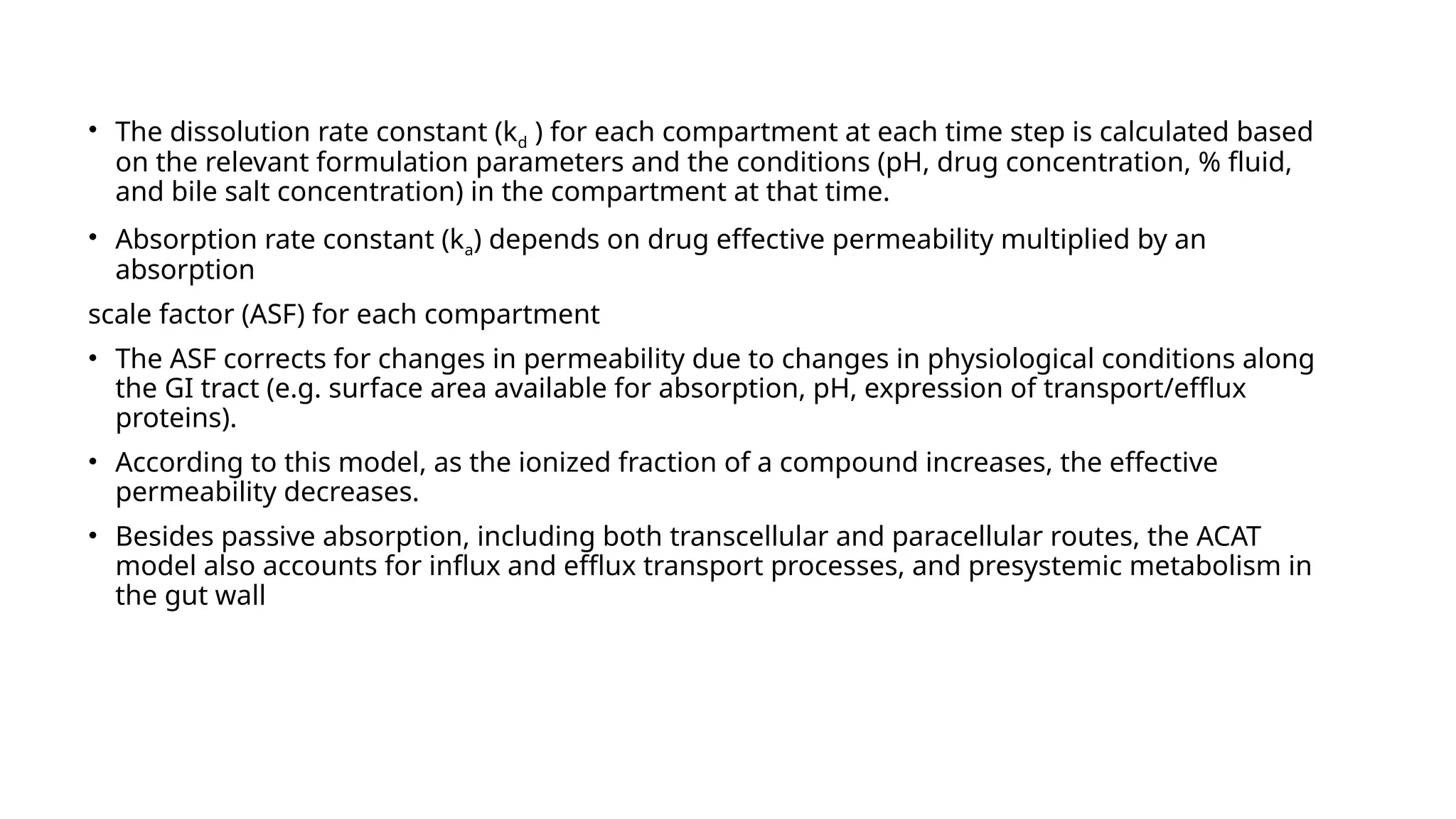 • The dissolution rate constant (kd ) for each compartment at each time step is calculated based
on the relevant formulation parameters and the conditions (pH, drug concentration, % fluid,
and bile salt concentration) in the compartment at that time.
• Absorption rate constant (ka) depends on drug effective permeability multiplied by an
absorption
scale factor (ASF) for each compartment
• The ASF corrects for changes in permeability due to changes in physiological conditions along
the GI tract (e.g. surface area available for absorption, pH, expression of transport/efflux
proteins).
• According to this model, as the ionized fraction of a compound increases, the effective
permeability decreases.
• Besides passive absorption, including both transcellular and paracellular routes, the ACAT
model also accounts for influx and efflux transport processes, and presystemic metabolism in
the gut wall
 