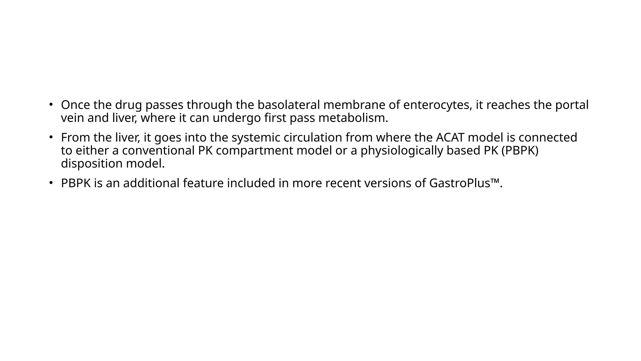 • Once the drug passes through the basolateral membrane of enterocytes, it reaches the portal
vein and liver, where it can undergo first pass metabolism.
• From the liver, it goes into the systemic circulation from where the ACAT model is connected
to either a conventional PK compartment model or a physiologically based PK (PBPK)
disposition model.
• PBPK is an additional feature included in more recent versions of GastroPlus™.
 