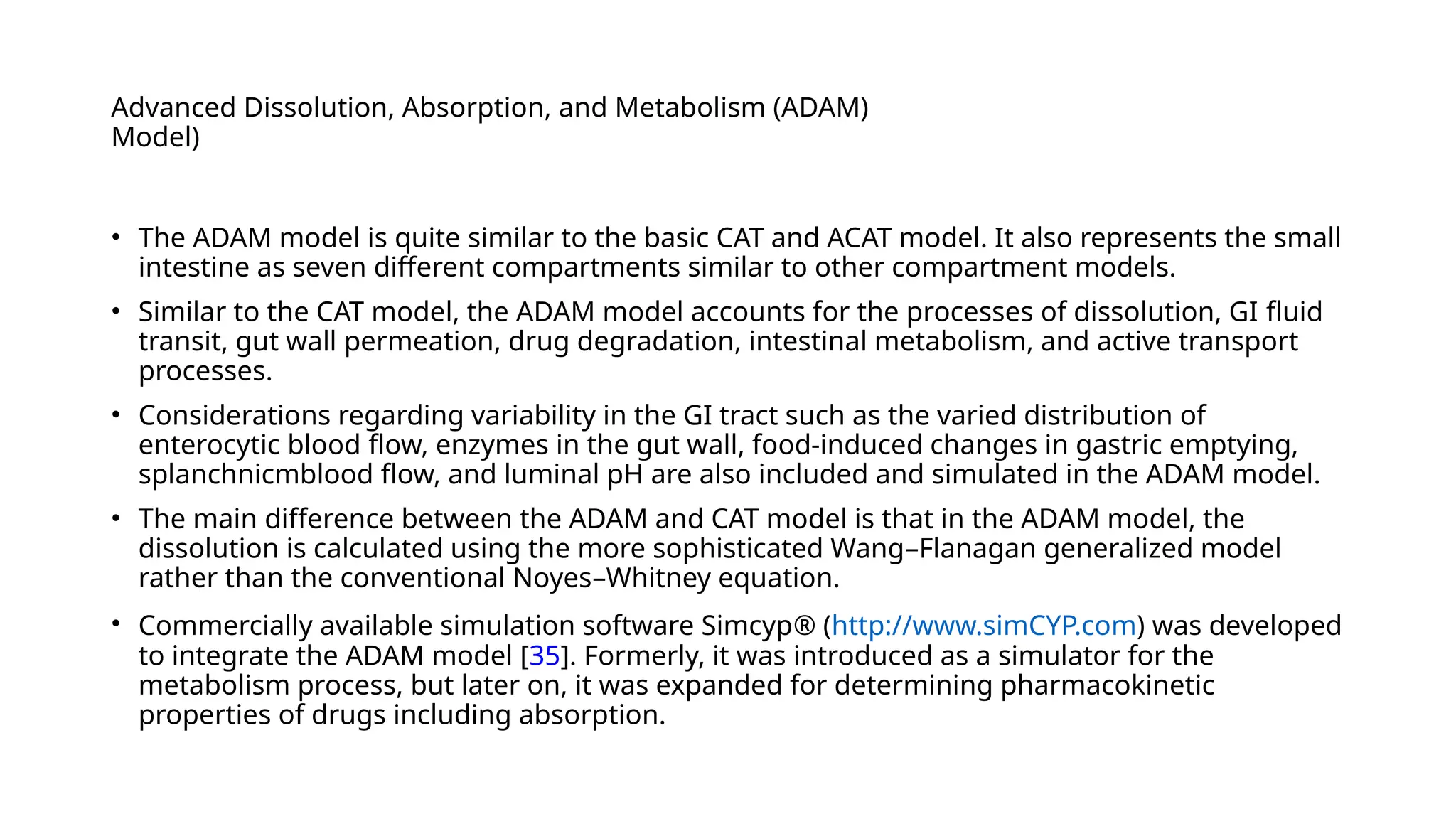 Advanced Dissolution, Absorption, and Metabolism (ADAM)
Model)
• The ADAM model is quite similar to the basic CAT and ACAT model. It also represents the small
intestine as seven different compartments similar to other compartment models.
• Similar to the CAT model, the ADAM model accounts for the processes of dissolution, GI fluid
transit, gut wall permeation, drug degradation, intestinal metabolism, and active transport
processes.
• Considerations regarding variability in the GI tract such as the varied distribution of
enterocytic blood flow, enzymes in the gut wall, food-induced changes in gastric emptying,
splanchnicmblood flow, and luminal pH are also included and simulated in the ADAM model.
• The main difference between the ADAM and CAT model is that in the ADAM model, the
dissolution is calculated using the more sophisticated Wang–Flanagan generalized model
rather than the conventional Noyes–Whitney equation.
• Commercially available simulation software Simcyp® (http://www.simCYP.com) was developed
to integrate the ADAM model [35]. Formerly, it was introduced as a simulator for the
metabolism process, but later on, it was expanded for determining pharmacokinetic
properties of drugs including absorption.
 