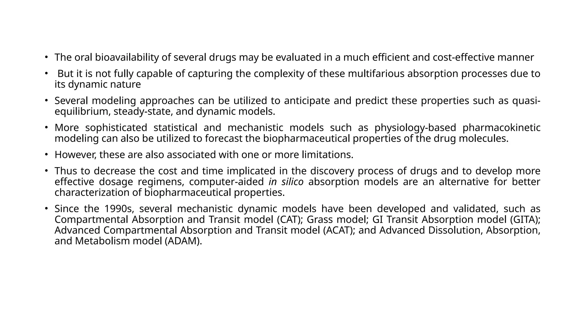 • The oral bioavailability of several drugs may be evaluated in a much efficient and cost-effective manner
• But it is not fully capable of capturing the complexity of these multifarious absorption processes due to
its dynamic nature
• Several modeling approaches can be utilized to anticipate and predict these properties such as quasi-
equilibrium, steady-state, and dynamic models.
• More sophisticated statistical and mechanistic models such as physiology-based pharmacokinetic
modeling can also be utilized to forecast the biopharmaceutical properties of the drug molecules.
• However, these are also associated with one or more limitations.
• Thus to decrease the cost and time implicated in the discovery process of drugs and to develop more
effective dosage regimens, computer-aided in silico absorption models are an alternative for better
characterization of biopharmaceutical properties.
• Since the 1990s, several mechanistic dynamic models have been developed and validated, such as
Compartmental Absorption and Transit model (CAT); Grass model; GI Transit Absorption model (GITA);
Advanced Compartmental Absorption and Transit model (ACAT); and Advanced Dissolution, Absorption,
and Metabolism model (ADAM).
 