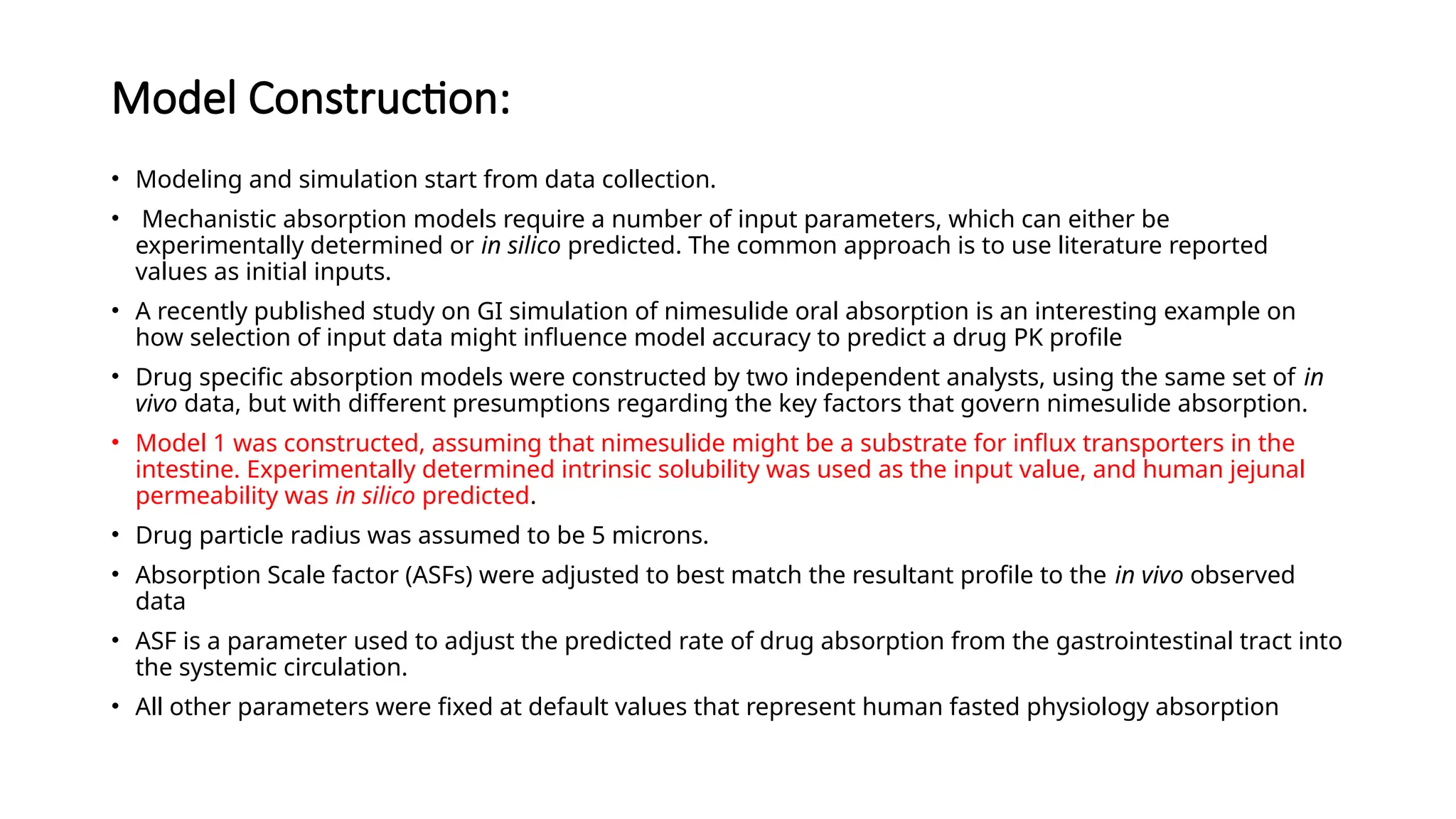 Model Construction:
• Modeling and simulation start from data collection.
• Mechanistic absorption models require a number of input parameters, which can either be
experimentally determined or in silico predicted. The common approach is to use literature reported
values as initial inputs.
• A recently published study on GI simulation of nimesulide oral absorption is an interesting example on
how selection of input data might influence model accuracy to predict a drug PK profile
• Drug specific absorption models were constructed by two independent analysts, using the same set of in
vivo data, but with different presumptions regarding the key factors that govern nimesulide absorption.
• Model 1 was constructed, assuming that nimesulide might be a substrate for influx transporters in the
intestine. Experimentally determined intrinsic solubility was used as the input value, and human jejunal
permeability was in silico predicted.
• Drug particle radius was assumed to be 5 microns.
• Absorption Scale factor (ASFs) were adjusted to best match the resultant profile to the in vivo observed
data
• ASF is a parameter used to adjust the predicted rate of drug absorption from the gastrointestinal tract into
the systemic circulation.
• All other parameters were fixed at default values that represent human fasted physiology absorption
 