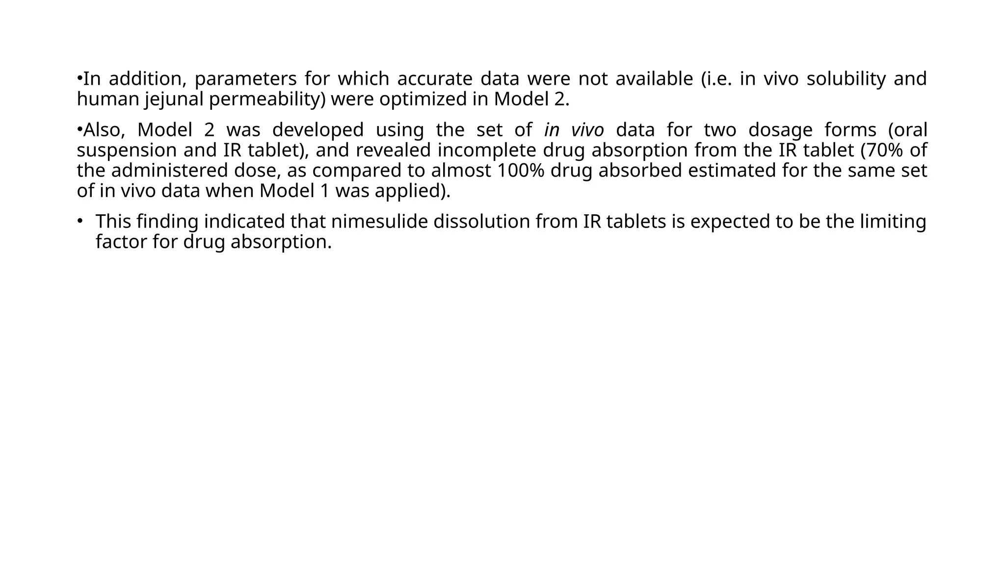 •In addition, parameters for which accurate data were not available (i.e. in vivo solubility and
human jejunal permeability) were optimized in Model 2.
•Also, Model 2 was developed using the set of in vivo data for two dosage forms (oral
suspension and IR tablet), and revealed incomplete drug absorption from the IR tablet (70% of
the administered dose, as compared to almost 100% drug absorbed estimated for the same set
of in vivo data when Model 1 was applied).
• This finding indicated that nimesulide dissolution from IR tablets is expected to be the limiting
factor for drug absorption.
 