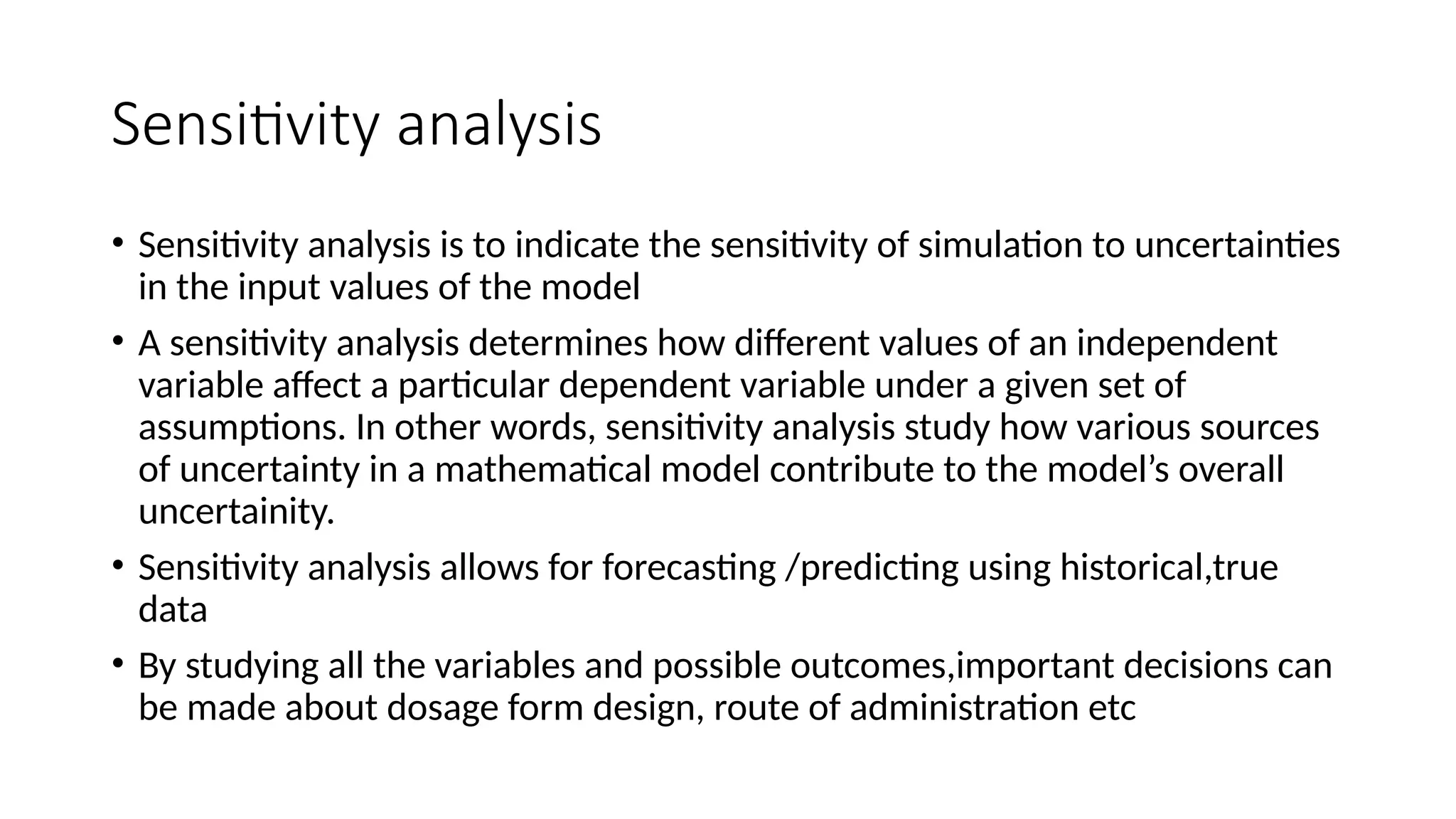 Sensitivity analysis
• Sensitivity analysis is to indicate the sensitivity of simulation to uncertainties
in the input values of the model
• A sensitivity analysis determines how different values of an independent
variable affect a particular dependent variable under a given set of
assumptions. In other words, sensitivity analysis study how various sources
of uncertainty in a mathematical model contribute to the model’s overall
uncertainity.
• Sensitivity analysis allows for forecasting /predicting using historical,true
data
• By studying all the variables and possible outcomes,important decisions can
be made about dosage form design, route of administration etc
 