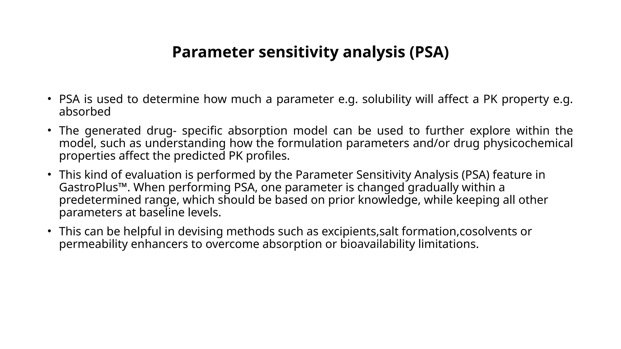 Parameter sensitivity analysis (PSA)
• PSA is used to determine how much a parameter e.g. solubility will affect a PK property e.g.
absorbed
• The generated drug- specific absorption model can be used to further explore within the
model, such as understanding how the formulation parameters and/or drug physicochemical
properties affect the predicted PK profiles.
• This kind of evaluation is performed by the Parameter Sensitivity Analysis (PSA) feature in
GastroPlus™. When performing PSA, one parameter is changed gradually within a
predetermined range, which should be based on prior knowledge, while keeping all other
parameters at baseline levels.
• This can be helpful in devising methods such as excipients,salt formation,cosolvents or
permeability enhancers to overcome absorption or bioavailability limitations.
 