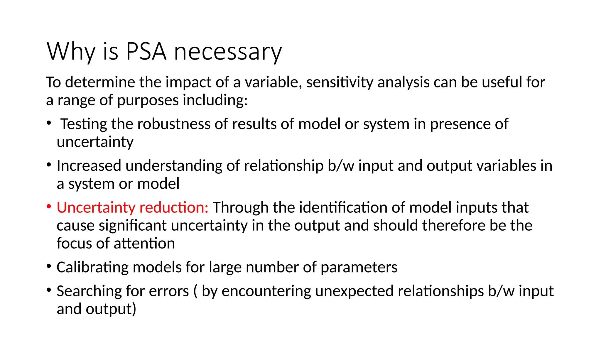 Why is PSA necessary
To determine the impact of a variable, sensitivity analysis can be useful for
a range of purposes including:
• Testing the robustness of results of model or system in presence of
uncertainty
• Increased understanding of relationship b/w input and output variables in
a system or model
• Uncertainty reduction: Through the identification of model inputs that
cause significant uncertainty in the output and should therefore be the
focus of attention
• Calibrating models for large number of parameters
• Searching for errors ( by encountering unexpected relationships b/w input
and output)
 