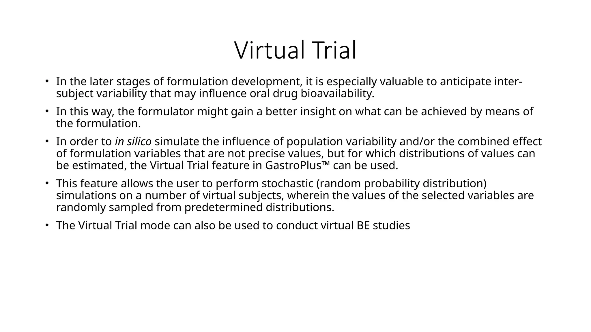 Virtual Trial
• In the later stages of formulation development, it is especially valuable to anticipate inter-
subject variability that may influence oral drug bioavailability.
• In this way, the formulator might gain a better insight on what can be achieved by means of
the formulation.
• In order to in silico simulate the influence of population variability and/or the combined effect
of formulation variables that are not precise values, but for which distributions of values can
be estimated, the Virtual Trial feature in GastroPlus™ can be used.
• This feature allows the user to perform stochastic (random probability distribution)
simulations on a number of virtual subjects, wherein the values of the selected variables are
randomly sampled from predetermined distributions.
• The Virtual Trial mode can also be used to conduct virtual BE studies
 