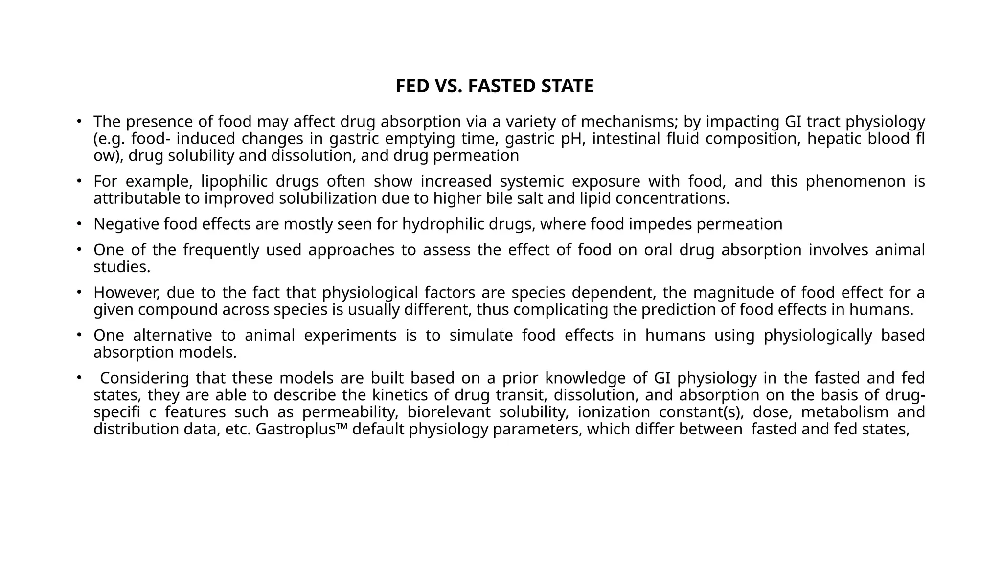 FED VS. FASTED STATE
• The presence of food may affect drug absorption via a variety of mechanisms; by impacting GI tract physiology
(e.g. food- induced changes in gastric emptying time, gastric pH, intestinal fluid composition, hepatic blood fl
ow), drug solubility and dissolution, and drug permeation
• For example, lipophilic drugs often show increased systemic exposure with food, and this phenomenon is
attributable to improved solubilization due to higher bile salt and lipid concentrations.
• Negative food effects are mostly seen for hydrophilic drugs, where food impedes permeation
• One of the frequently used approaches to assess the effect of food on oral drug absorption involves animal
studies.
• However, due to the fact that physiological factors are species dependent, the magnitude of food effect for a
given compound across species is usually different, thus complicating the prediction of food effects in humans.
• One alternative to animal experiments is to simulate food effects in humans using physiologically based
absorption models.
• Considering that these models are built based on a prior knowledge of GI physiology in the fasted and fed
states, they are able to describe the kinetics of drug transit, dissolution, and absorption on the basis of drug-
specifi c features such as permeability, biorelevant solubility, ionization constant(s), dose, metabolism and
distribution data, etc. Gastroplus™ default physiology parameters, which differ between fasted and fed states,
 