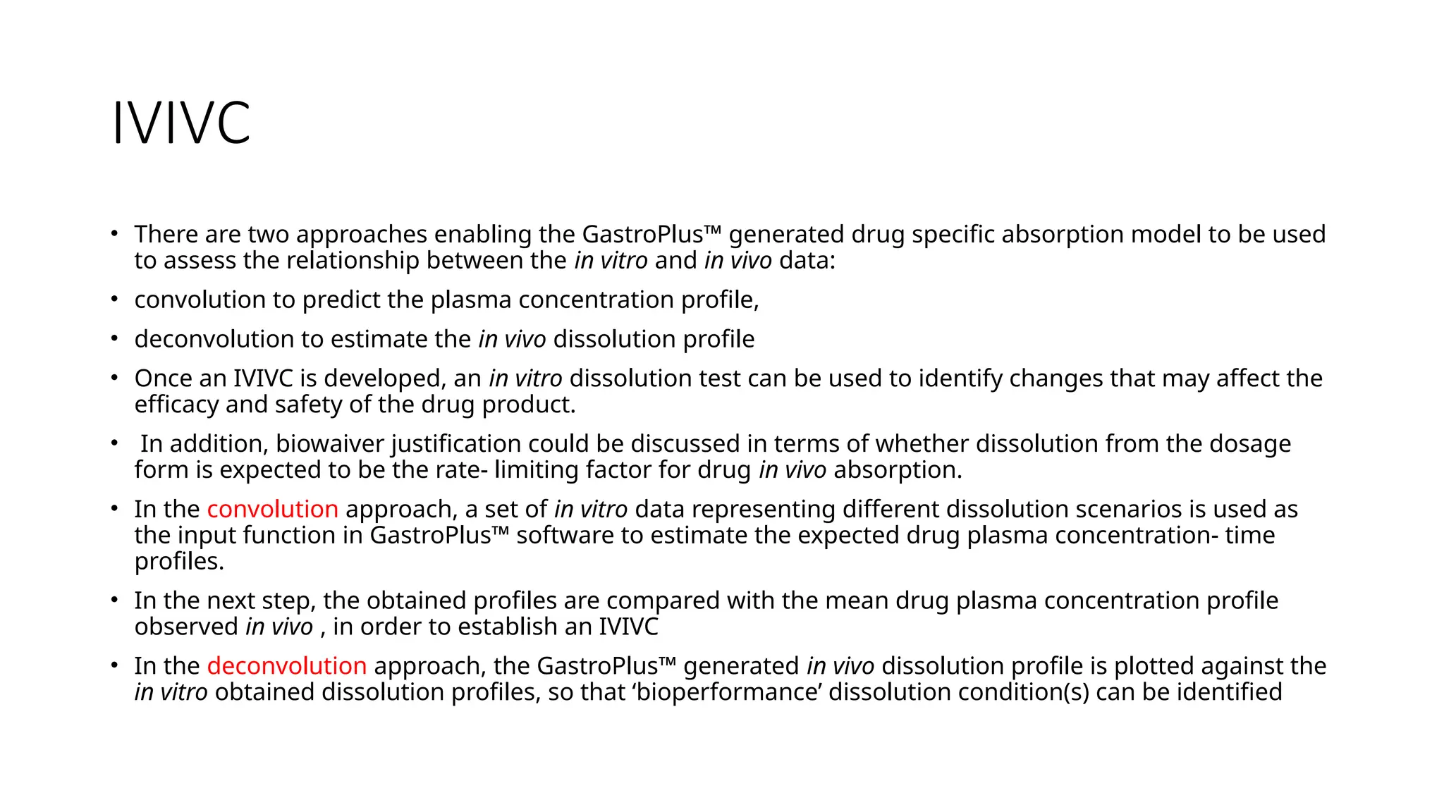 IVIVC
• There are two approaches enabling the GastroPlus™ generated drug specific absorption model to be used
to assess the relationship between the in vitro and in vivo data:
• convolution to predict the plasma concentration profile,
• deconvolution to estimate the in vivo dissolution profile
• Once an IVIVC is developed, an in vitro dissolution test can be used to identify changes that may affect the
efficacy and safety of the drug product.
• In addition, biowaiver justification could be discussed in terms of whether dissolution from the dosage
form is expected to be the rate- limiting factor for drug in vivo absorption.
• In the convolution approach, a set of in vitro data representing different dissolution scenarios is used as
the input function in GastroPlus™ software to estimate the expected drug plasma concentration- time
profiles.
• In the next step, the obtained profiles are compared with the mean drug plasma concentration profile
observed in vivo , in order to establish an IVIVC
• In the deconvolution approach, the GastroPlus™ generated in vivo dissolution profile is plotted against the
in vitro obtained dissolution profiles, so that ‘bioperformance’ dissolution condition(s) can be identified
 