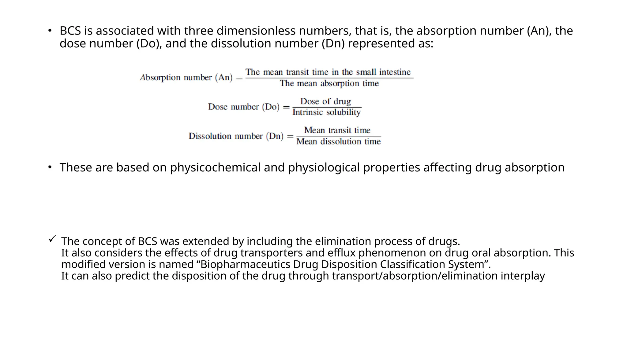  The concept of BCS was extended by including the elimination process of drugs.
It also considers the effects of drug transporters and efflux phenomenon on drug oral absorption. This
modified version is named “Biopharmaceutics Drug Disposition Classification System”.
It can also predict the disposition of the drug through transport/absorption/elimination interplay
• BCS is associated with three dimensionless numbers, that is, the absorption number (An), the
dose number (Do), and the dissolution number (Dn) represented as:
• These are based on physicochemical and physiological properties affecting drug absorption
 