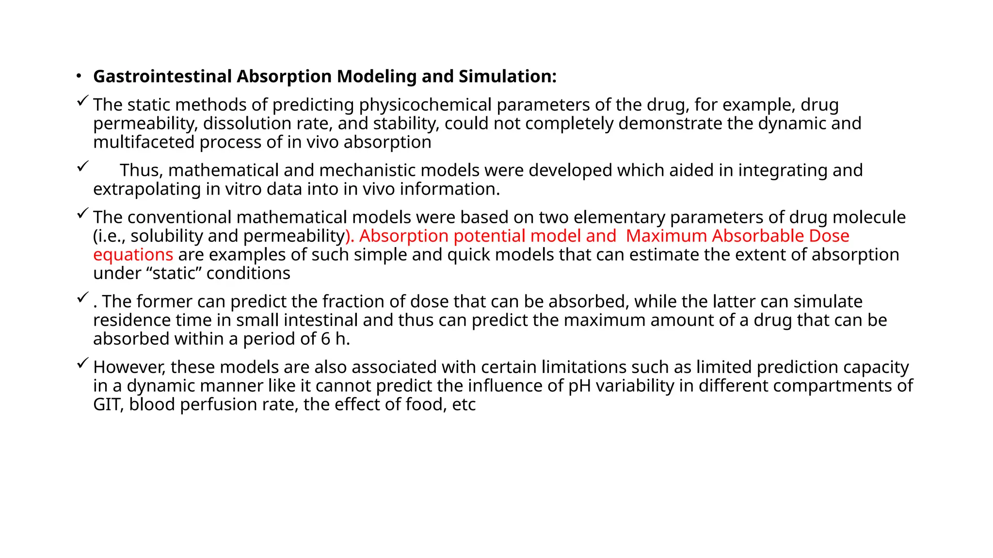 • Gastrointestinal Absorption Modeling and Simulation:
 The static methods of predicting physicochemical parameters of the drug, for example, drug
permeability, dissolution rate, and stability, could not completely demonstrate the dynamic and
multifaceted process of in vivo absorption
 Thus, mathematical and mechanistic models were developed which aided in integrating and
extrapolating in vitro data into in vivo information.
 The conventional mathematical models were based on two elementary parameters of drug molecule
(i.e., solubility and permeability). Absorption potential model and Maximum Absorbable Dose
equations are examples of such simple and quick models that can estimate the extent of absorption
under “static” conditions
 . The former can predict the fraction of dose that can be absorbed, while the latter can simulate
residence time in small intestinal and thus can predict the maximum amount of a drug that can be
absorbed within a period of 6 h.
 However, these models are also associated with certain limitations such as limited prediction capacity
in a dynamic manner like it cannot predict the influence of pH variability in different compartments of
GIT, blood perfusion rate, the effect of food, etc
 