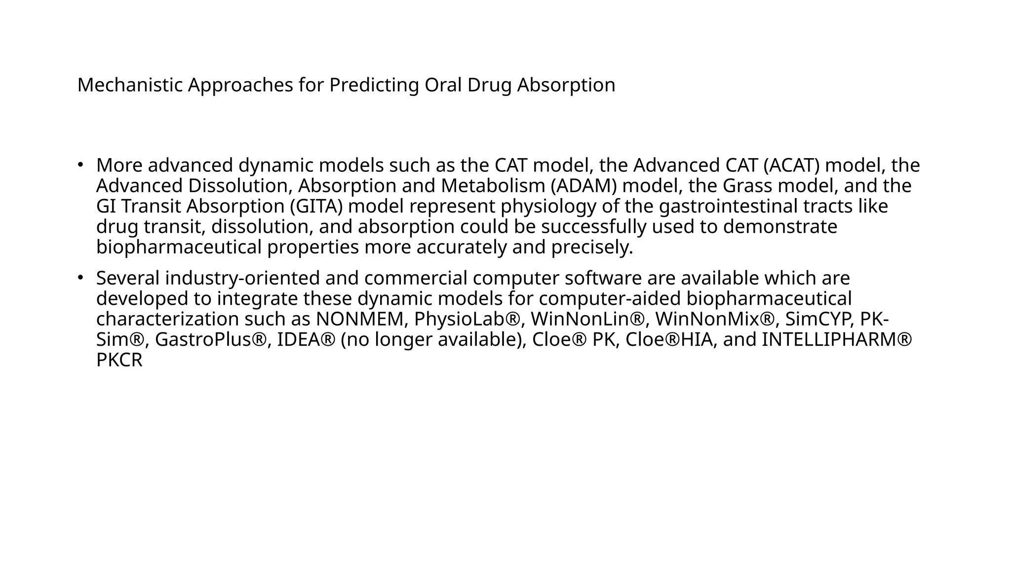 Mechanistic Approaches for Predicting Oral Drug Absorption
• More advanced dynamic models such as the CAT model, the Advanced CAT (ACAT) model, the
Advanced Dissolution, Absorption and Metabolism (ADAM) model, the Grass model, and the
GI Transit Absorption (GITA) model represent physiology of the gastrointestinal tracts like
drug transit, dissolution, and absorption could be successfully used to demonstrate
biopharmaceutical properties more accurately and precisely.
• Several industry-oriented and commercial computer software are available which are
developed to integrate these dynamic models for computer-aided biopharmaceutical
characterization such as NONMEM, PhysioLab®, WinNonLin®, WinNonMix®, SimCYP, PK-
Sim®, GastroPlus®, IDEA® (no longer available), Cloe® PK, Cloe®HIA, and INTELLIPHARM®
PKCR
 