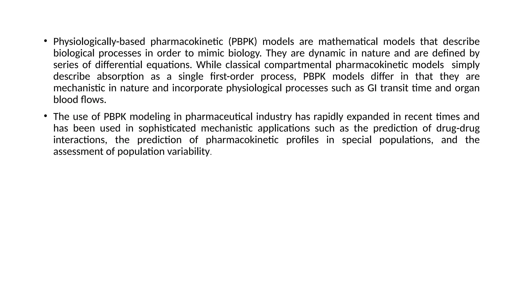 • Physiologically-based pharmacokinetic (PBPK) models are mathematical models that describe
biological processes in order to mimic biology. They are dynamic in nature and are defined by
series of differential equations. While classical compartmental pharmacokinetic models simply
describe absorption as a single first-order process, PBPK models differ in that they are
mechanistic in nature and incorporate physiological processes such as GI transit time and organ
blood flows.
• The use of PBPK modeling in pharmaceutical industry has rapidly expanded in recent times and
has been used in sophisticated mechanistic applications such as the prediction of drug-drug
interactions, the prediction of pharmacokinetic profiles in special populations, and the
assessment of population variability.
 