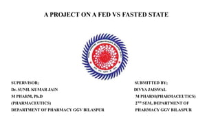 A PROJECT ON A FED VS FASTED STATE
SUPERVISOR; SUBMITTED BY;
Dr. SUNIL KUMAR JAIN DIVYA JAISWAL
M PHARM, Ph.D M PHARM(PHARMACEUTICS)
(PHARMACEUTICS) 2ND SEM, DEPARTMENT OF
DEPARTMENT OF PHARMACY GGV BILASPUR PHARMACY GGV BILASPUR
 