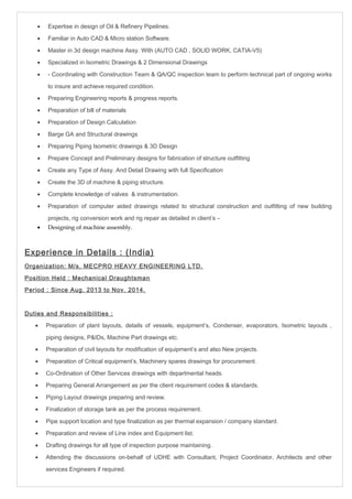 · Expertise in design of Oil & Refinery Pipelines. 
· Familiar in Auto CAD & Micro station Software. 
· Master in 3d design machine Assy. With (AUTO CAD , SOLID WORK, CATIA-V5) 
· Specialized in Isometric Drawings & 2 Dimensional Drawings 
· - Coordinating with Construction Team & QA/QC inspection team to perform technical part of ongoing works 
to insure and achieve required condition. 
· Preparing Engineering reports & progress reports. 
· Preparation of bill of materials 
· Preparation of Design Calculation 
· Barge GA and Structural drawings 
· Preparing Piping Isometric drawings & 3D Design 
· Prepare Concept and Preliminary designs for fabrication of structure outfitting 
· Create any Type of Assy. And Detail Drawing with full Specification 
· Create the 3D of machine & piping structure. 
· Complete knowledge of valves & instrumentation. 
· Preparation of computer aided drawings related to structural construction and outfitting of new building 
projects, rig conversion work and rig repair as detailed in client’s – 
· Designing of machine assembly. 
Experience in Details : (India) 
Organization: M/s. MECPRO HEAVY ENGINEERING LTD. 
Position Held : Mechanical Draughtsman 
Period : Since Aug. 2013 to Nov. 2014. 
Duties and Responsibilities : 
· Preparation of plant layouts, details of vessels, equipment’s, Condenser, evaporators, Isometric layouts , 
piping designs, P&IDs, Machine Part drawings etc. 
· Preparation of civil layouts for modification of equipment’s and also New projects. 
· Preparation of Critical equipment’s, Machinery spares drawings for procurement. 
· Co-Ordination of Other Services drawings with departmental heads. 
· Preparing General Arrangement as per the client requirement codes & standards. 
· Piping Layout drawings preparing and review. 
· Finalization of storage tank as per the process requirement. 
· Pipe support location and type finalization as per thermal expansion / company standard. 
· Preparation and review of Line index and Equipment list. 
· Drafting drawings for all type of inspection purpose maintaining. 
· Attending the discussions on-behalf of UDHE with Consultant, Project Coordinator, Architects and other 
services Engineers if required. 
 