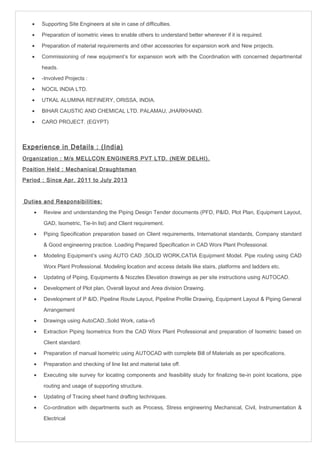 · Supporting Site Engineers at site in case of difficulties. 
· Preparation of isometric views to enable others to understand better wherever if it is required. 
· Preparation of material requirements and other accessories for expansion work and New projects. 
· Commissioning of new equipment’s for expansion work with the Coordination with concerned departmental 
heads. 
· -Involved Projects : 
· NOCIL INDIA LTD. 
· UTKAL ALUMINA REFINERY, ORISSA, INDIA. 
· BIHAR CAUSTIC AND CHEMICAL LTD. PALAMAU, JHARKHAND. 
· CARO PROJECT. (EGYPT) 
Experience in Details : (India) 
Organization : M/s MELLCON ENGINERS PVT LTD. (NEW DELHI). 
Position Held : Mechanical Draughtsman 
Period : Since Apr. 2011 to July 2013 
Duties and Responsibilities: 
· Review and understanding the Piping Design Tender documents (PFD, P&ID, Plot Plan, Equipment Layout, 
GAD, Isometric, Tie-In list) and Client requirement. 
· Piping Specification preparation based on Client requirements, International standards, Company standard 
& Good engineering practice. Loading Prepared Specification in CAD Worx Plant Professional. 
· Modeling Equipment’s using AUTO CAD ,SOLID WORK,CATIA Equipment Model. Pipe routing using CAD 
Worx Plant Professional. Modeling location and access details like stairs, platforms and ladders etc. 
· Updating of Piping, Equipments & Nozzles Elevation drawings as per site instructions using AUTOCAD. 
· Development of Plot plan, Overall layout and Area division Drawing. 
· Development of P &ID, Pipeline Route Layout, Pipeline Profile Drawing, Equipment Layout & Piping General 
Arrangement 
· Drawings using AutoCAD.,Solid Work, catia-v5 
· Extraction Piping Isometrics from the CAD Worx Plant Professional and preparation of Isometric based on 
Client standard. 
· Preparation of manual Isometric using AUTOCAD with complete Bill of Materials as per specifications. 
· Preparation and checking of line list and material take off. 
· Executing site survey for locating components and feasibility study for finalizing tie-in point locations, pipe 
routing and usage of supporting structure. 
· Updating of Tracing sheet hand drafting techniques. 
· Co-ordination with departments such as Process, Stress engineering Mechanical, Civil, Instrumentation & 
Electrical 
 
