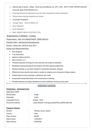 · deferent type of dryers , chillies, which has controlled by me. (HTL. HOC , SPILT FLOW, WATER COOLED 
CHILLER ,BHR TYPE DRYER ETC.) 
· Preparing General Arrangement as per the client requirement codes & standards. 
· Piping Layout drawings preparing and review. 
· Involved Projects : 
· Through Client : - ROLTA INDIA LTD. 
· IOCL PROJECT 
· NTPC PROJECT 
· BHEL (BHART HEAVY ELECTRIC LTD.) 
Experience in Details : (India) 
Organization : M/s H.K INDUSTRIES (NEW DELHI). 
Position Held : Mechanical Draughtsman 
Period : Since Apr. 2010 to July 2011 
Duties and Responsibilities: 
· Tool designing 
· T-die sheet plant 
· Injection molding machine 
· Dana machine..e.t.c 
· Prepared separate drawings for every site plan and project as assigned. 
· Developed drawing package for bid projects and other special assignments. 
· Revised drawings as and when needed to incorporate necessary changes. 
· Offered summary reports every week to update on progress and incongruity of large projects. 
· Created high accuracy drawings in adherence with scale. 
· Incorporated all specified factors and crucial points of drawing. 
· Provided drawing and design assistance to senior draftsman working at entry level. 
PERSONAL DOSSIER 
PERSONAL INFROMATION 
Age& Date of Birth : 
Marital status : Single 
Nationality : Indian 
Languages Known : English, Hindi, 
Permanent address : Latona Mission Trivaniganj (SOUPAUL) BIHAR (852139) 
Passport Details 
Number : Will give as per request 
Country : India 
Place of Issue : BIHAR 
Date of Issue : 19/03/2014 
Date of Expiry : 18/03/2024 
 