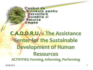 30.08.2013 1
C.A.D.D.R.U. = The Assistance
Center for the Sustainable
Development of Human
Resources
ACTIVITIES: Forming, Informing, Performing
 