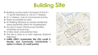 Building Site
 Building constructed in the heart of the G –
11 sector Islambad i.e. the G-11 Markaz.
 G-11 Markaz ; hub of commercial activity.
 Easily accessible by road.
 At Walking distance to nearby residential
areas (potential clients for shopkeepers)
 Access to basic infrastructure facilities,
amenities and services
 Is fairly clean and pollution free.
 The site is close to a main highway (Kashmir
Highway)
 Fulfills LEED’s Sustainable Site (SS) credit 2:
Density and Community Connectivity –
option 2 criteria. (5 credit points)
 