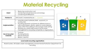 Material Recycling
Intent
• Reducing construction cost
• Conserving natural resources and energy
• Conserving landfill space
Pertains to MR Credit 3: Materials Reuse (1 – 2 points)
Implementation
• Using Recycled materials (steel , wood etc.) in
construction
• Providing separate containers for different kinds of
solid waste (paper, plastics, glass) at waste disposal
areas within the building to encourage waste sorting
• Sending any sorted solid waste to local waste
management or recycling companies or organizations
Use of recycled
materials
• Furniture
• Plumbing fixtures
• Electrical Fixtures
• Beams, columns
Local waste recycling organizations
Waste busters, Ali traders waste management, Environmental Protection Department for
recycling
 