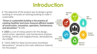 Introduction
 The objective of the project was to design a green
building or renovate an existing building to make it
sustainable.
“Green or sustainable building is the practice of
creating healthier and more resource-efficient models
of construction, renovation, operation, maintenance,
and demolition.” © EPA
 LEED is a set of rating systems for the design,
construction, operation, and maintenance of green
buildings, homes and neighborhoods, developed by
the USGBC.
 “LEED 2009 For New Construction And Major
Renovations” served as the main reference material
for the project
 
