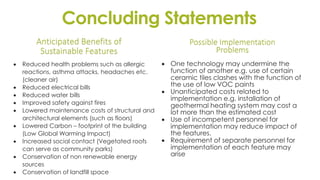 Concluding Statements
Anticipated Benefits of
Sustainable Features
 Reduced health problems such as allergic
reactions, asthma attacks, headaches etc.
(cleaner air)
 Reduced electrical bills
 Reduced water bills
 Improved safety against fires
 Lowered maintenance costs of structural and
architectural elements (such as floors)
 Lowered Carbon – footprint of the building
(Low Global Warming Impact)
 Increased social contact (Vegetated roofs
can serve as community parks)
 Conservation of non renewable energy
sources
 Conservation of landfill space
Possible Implementation
Problems
 One technology may undermine the
function of another e.g. use of certain
ceramic tiles clashes with the function of
the use of low VOC paints
 Unanticipated costs related to
implementation e.g. installation of
geothermal heating system may cost a
lot more than the estimated cost
 Use of incompetent personnel for
implementation may reduce impact of
the features.
 Requirement of separate personnel for
implementation of each feature may
arise
 