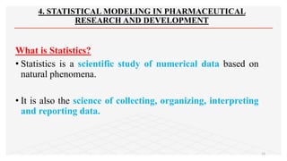 4. STATISTICAL MODELING IN PHARMACEUTICAL
RESEARCH AND DEVELOPMENT
What is Statistics?
• Statistics is a scientific study of numerical data based on
natural phenomena.
• It is also the science of collecting, organizing, interpreting
and reporting data.
13
 