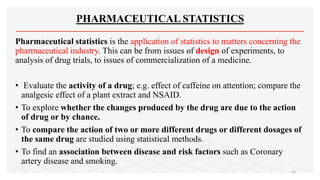PHARMACEUTICAL STATISTICS
Pharmaceutical statistics is the application of statistics to matters concerning the
pharmaceutical industry. This can be from issues of design of experiments, to
analysis of drug trials, to issues of commercialization of a medicine.
• Evaluate the activity of a drug; e.g. effect of caffeine on attention; compare the
analgesic effect of a plant extract and NSAID.
• To explore whether the changes produced by the drug are due to the action
of drug or by chance.
• To compare the action of two or more different drugs or different dosages of
the same drug are studied using statistical methods.
• To find an association between disease and risk factors such as Coronary
artery disease and smoking.
14
 