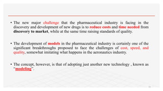 • The new major challenge that the pharmaceutical industry is facing in the
discovery and development of new drugs is to reduce costs and time needed from
discovery to market, while at the same time raising standards of quality.
• The development of models in the pharmaceutical industry is certainly one of the
signiﬁcant breakthroughs proposed to face the challenges of cost, speed, and
quality, somewhat imitating what happens in the aeronautics industry.
• The concept, however, is that of adopting just another new technology , known as
“modeling”.
15
 