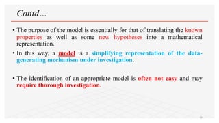 Contd…
• The purpose of the model is essentially for that of translating the known
properties as well as some new hypotheses into a mathematical
representation.
• In this way, a model is a simplifying representation of the data-
generating mechanism under investigation.
• The identiﬁcation of an appropriate model is often not easy and may
require thorough investigation.
16
 