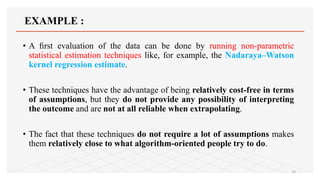 EXAMPLE :
• A ﬁrst evaluation of the data can be done by running non-parametric
statistical estimation techniques like, for example, the Nadaraya–Watson
kernel regression estimate.
• These techniques have the advantage of being relatively cost-free in terms
of assumptions, but they do not provide any possibility of interpreting
the outcome and are not at all reliable when extrapolating.
• The fact that these techniques do not require a lot of assumptions makes
them relatively close to what algorithm-oriented people try to do.
19
 