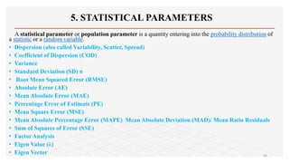 5. STATISTICAL PARAMETERS
A statistical parameter or population parameter is a quantity entering into the probability distribution of
a statistic or a random variable.
• Dispersion (also called Variability, Scatter, Spread)
• Coefficient of Dispersion (COD)
• Variance
• Standard Deviation (SD) σ
• Root Mean Squared Error (RMSE)
• Absolute Error (AE)
• Mean Absolute Error (MAE)
• Percentage Error of Estimate (PE)
• Mean Square Error (MSE)
• Mean Absolute Percentage Error (MAPE) Mean Absolute Deviation (MAD)/ Mean Ratio Residuals
• Sum of Squares of Error (SSE)
• Factor Analysis
• Eigen Value (λ)
• Eigen Vector 20
 