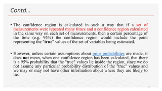 Contd…
• The confidence region is calculated in such a way that if a set of
measurements were repeated many times and a confidence region calculated
in the same way on each set of measurements, then a certain percentage of
the time (e.g. 95%) the confidence region would include the point
representing the "true" values of the set of variables being estimated.
• However, unless certain assumptions about prior probabilities are made, it
does not mean, when one confidence region has been calculated, that there
is a 95% probability that the "true" values lie inside the region, since we do
not assume any particular probability distribution of the "true" values and
we may or may not have other information about where they are likely to
lie.
22
 