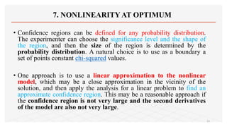 7. NONLINEARITY AT OPTIMUM
• Confidence regions can be defined for any probability distribution.
The experimenter can choose the significance level and the shape of
the region, and then the size of the region is determined by the
probability distribution. A natural choice is to use as a boundary a
set of points constant chi-squared values.
• One approach is to use a linear approximation to the nonlinear
model, which may be a close approximation in the vicinity of the
solution, and then apply the analysis for a linear problem to find an
approximate confidence region. This may be a reasonable approach if
the confidence region is not very large and the second derivatives
of the model are also not very large.
23
 