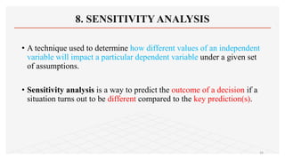 8. SENSITIVITY ANALYSIS
• A technique used to determine how different values of an independent
variable will impact a particular dependent variable under a given set
of assumptions.
• Sensitivity analysis is a way to predict the outcome of a decision if a
situation turns out to be different compared to the key prediction(s).
24
 