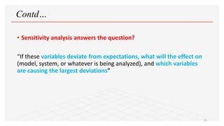 Contd…
• Sensitivity analysis answers the question?
“If these variables deviate from expectations, what will the effect on
(model, system, or whatever is being analyzed), and which variables
are causing the largest deviations"
25
 