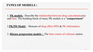 TYPES OF MODELS :
1. PK models - Describe the relationship between drug concentration(s)
and time. The building block of many PK models is a “compartment”
2.PK/PD Model - Measure of drug effect (PD) & PK information.
3. Disease progression models - The time course of a disease metric.
28
 