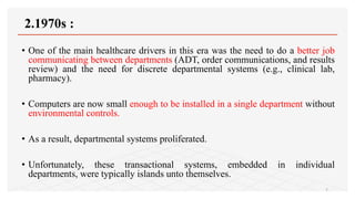 2.1970s :
• One of the main healthcare drivers in this era was the need to do a better job
communicating between departments (ADT, order communications, and results
review) and the need for discrete departmental systems (e.g., clinical lab,
pharmacy).
• Computers are now small enough to be installed in a single department without
environmental controls.
• As a result, departmental systems proliferated.
• Unfortunately, these transactional systems, embedded in individual
departments, were typically islands unto themselves.
7
 
