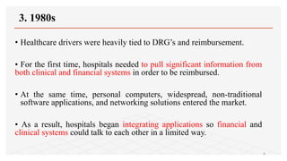 3. 1980s
• Healthcare drivers were heavily tied to DRG’s and reimbursement.
• For the first time, hospitals needed to pull significant information from
both clinical and financial systems in order to be reimbursed.
• At the same time, personal computers, widespread, non-traditional
software applications, and networking solutions entered the market.
• As a result, hospitals began integrating applications so financial and
clinical systems could talk to each other in a limited way.
8
 