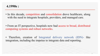 4.1990s :
• In this decade, competition and consolidation drove healthcare, along
with the need to integrate hospitals, providers, and managed care.
• From an IT perspective, hospitals now had access to broad, distributed
computing systems and robust networks.
• Therefore, creation of Integrated delivery network (IDN)- like
integration, including the impetus to integrate data and reporting.
9
 