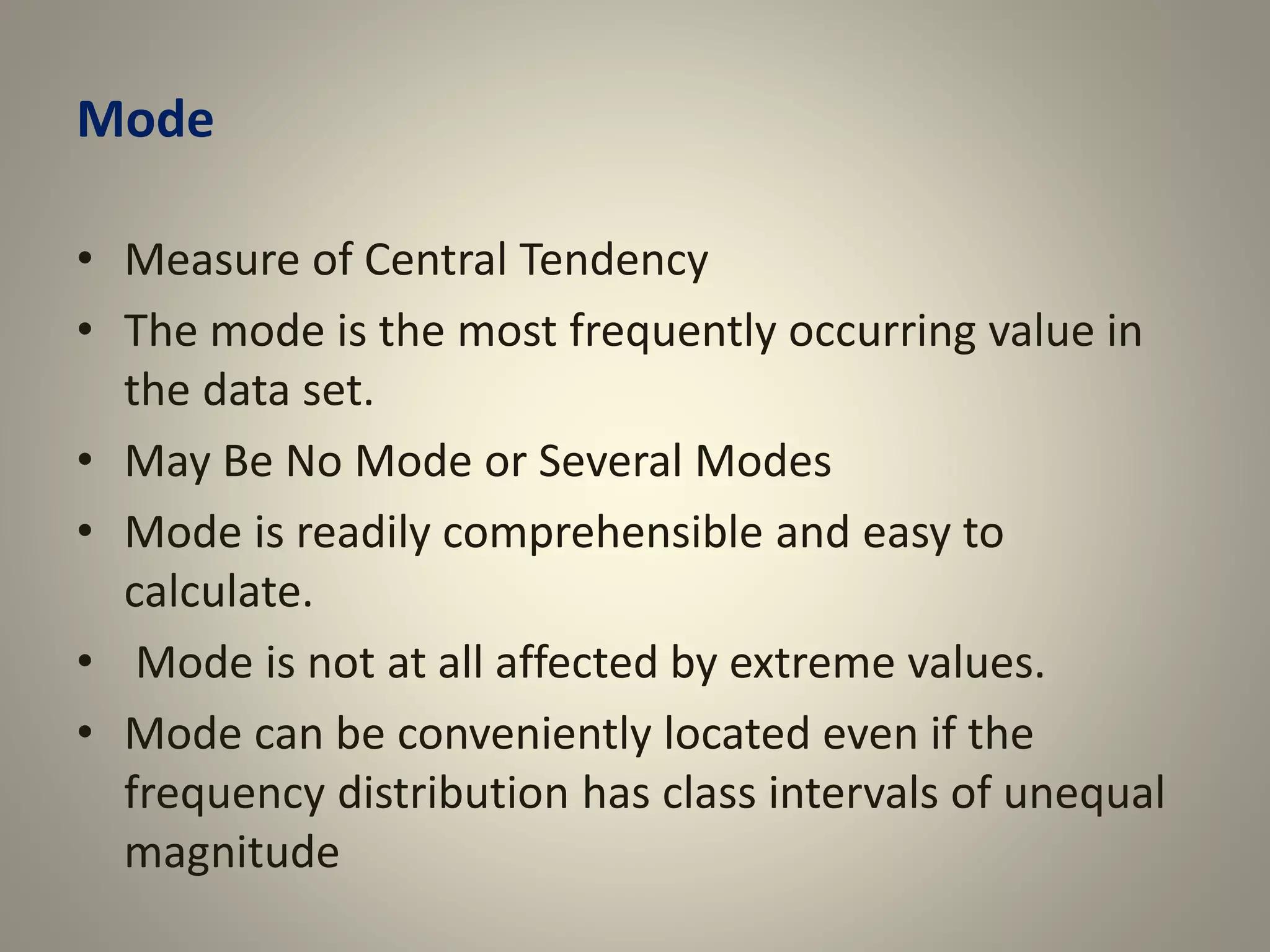 Mode
• Measure of Central Tendency
• The mode is the most frequently occurring value in
the data set.
• May Be No Mode or Several Modes
• Mode is readily comprehensible and easy to
calculate.
• Mode is not at all affected by extreme values.
• Mode can be conveniently located even if the
frequency distribution has class intervals of unequal
magnitude
 
