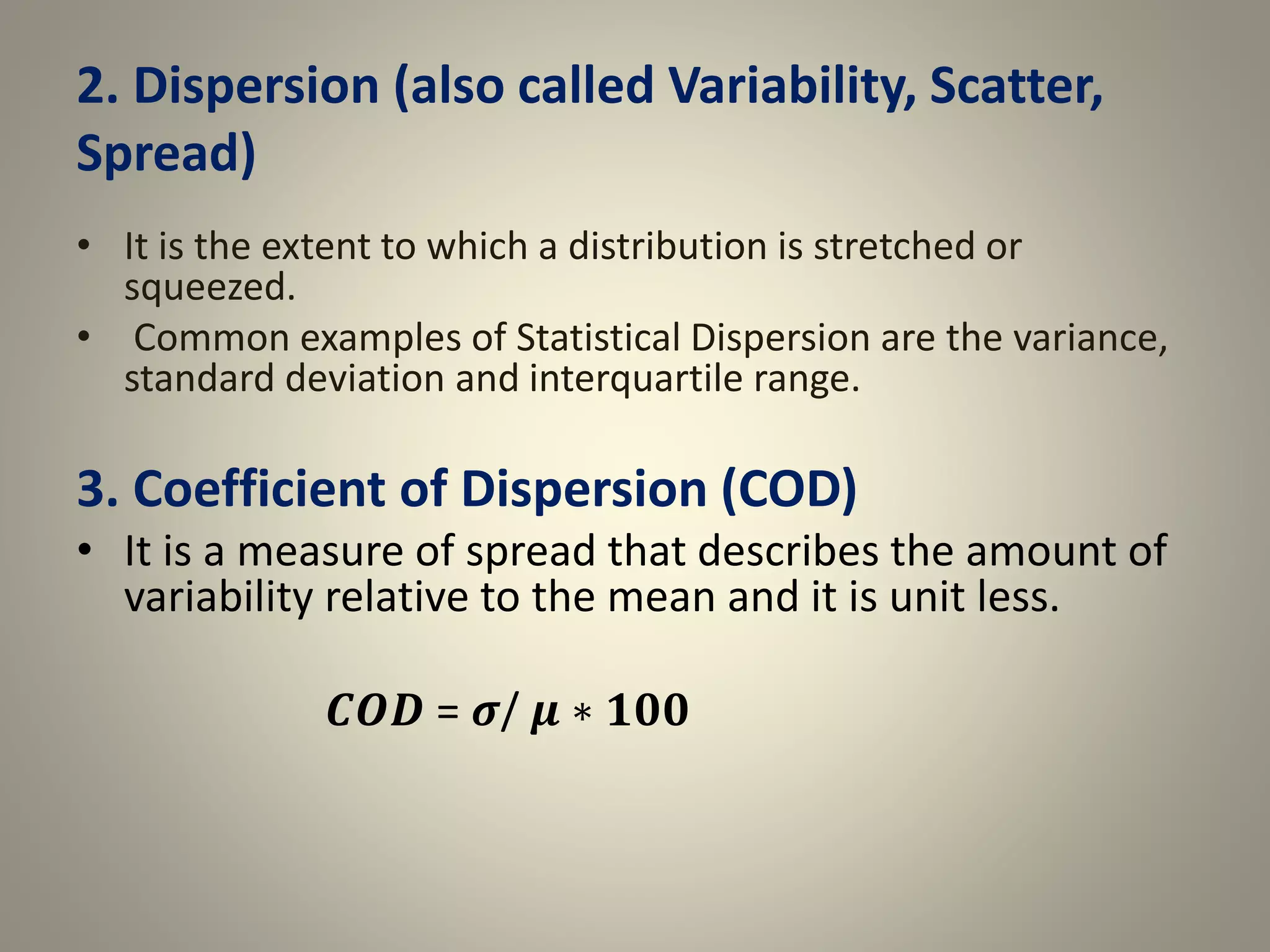 2. Dispersion (also called Variability, Scatter,
Spread)
• It is the extent to which a distribution is stretched or
squeezed.
• Common examples of Statistical Dispersion are the variance,
standard deviation and interquartile range.
3. Coefficient of Dispersion (COD)
• It is a measure of spread that describes the amount of
variability relative to the mean and it is unit less.
𝑪𝑶𝑫 = 𝝈/ 𝝁 ∗ 𝟏𝟎𝟎
 