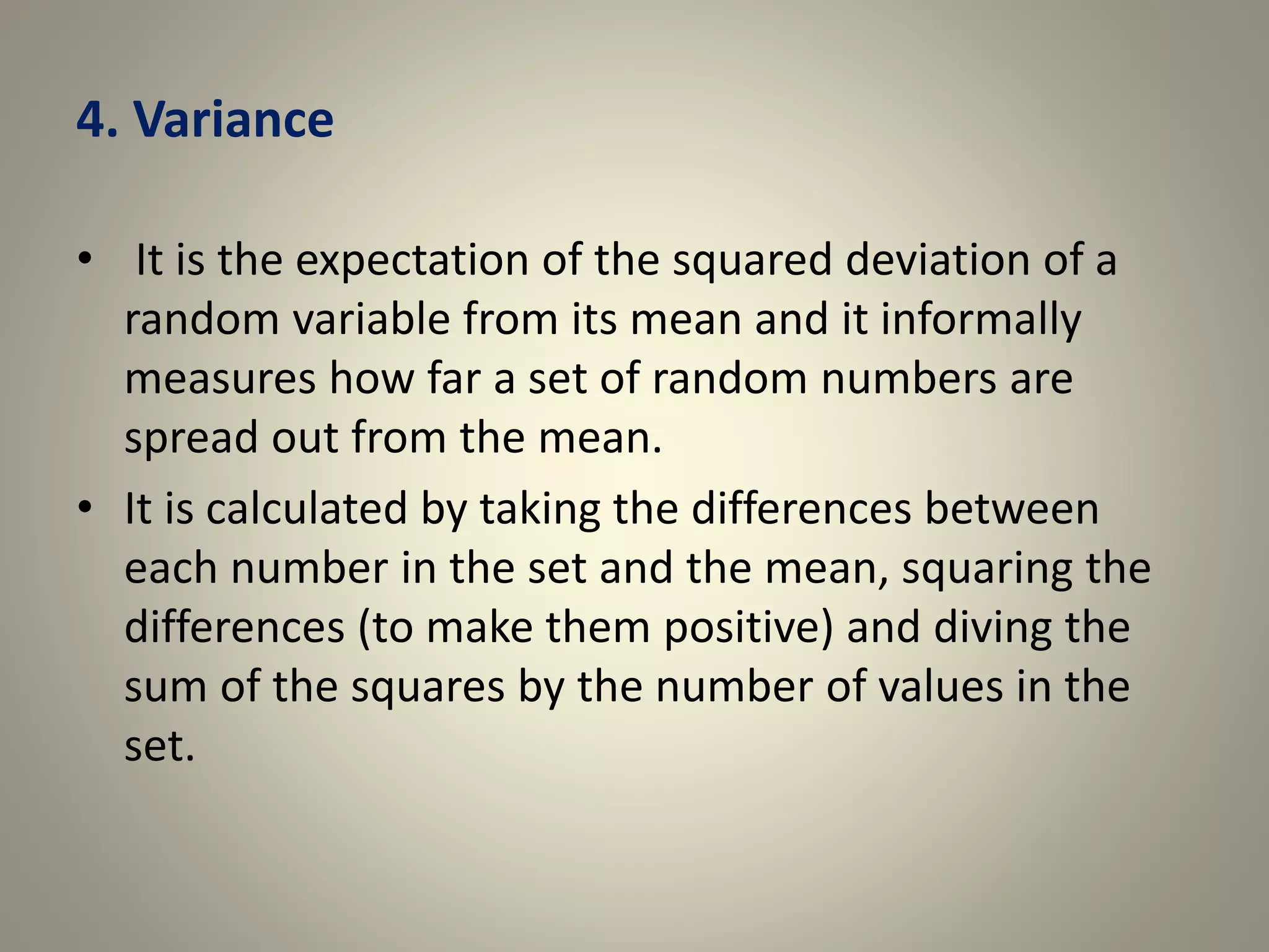 4. Variance
• It is the expectation of the squared deviation of a
random variable from its mean and it informally
measures how far a set of random numbers are
spread out from the mean.
• It is calculated by taking the differences between
each number in the set and the mean, squaring the
differences (to make them positive) and diving the
sum of the squares by the number of values in the
set.
 